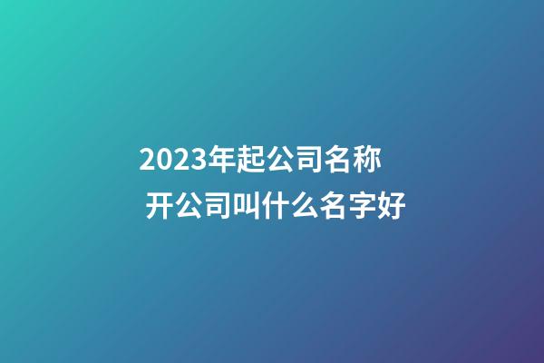 2023年起公司名称 开公司叫什么名字好-第1张-公司起名-玄机派